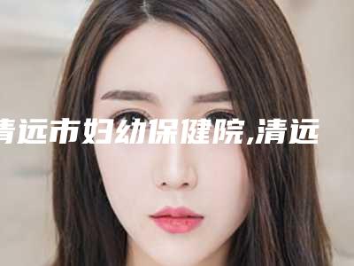 清远市妇幼保健院,清远韩美医疗整形美容门诊部技术大比拼