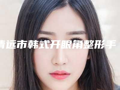 清远市韩式开眼角整形手术医生上榜名单前十位公立私立盘点-清远市唐夏整形医生