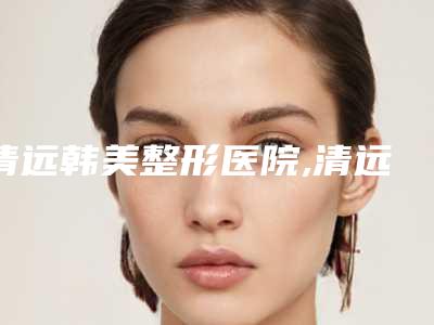 清远韩美整形医院,清远仙格丽美容诊所哪家便宜又好
