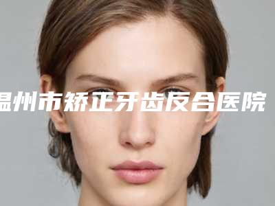 温州市矫正牙齿反合医院排行前10名口碑比较(温州刘金满口腔口腔实力高低任你挑)