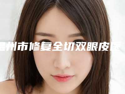 温州市修复全切双眼皮医院排名榜实力靠谱推荐给你(温州市修复全切双眼皮整形医院)