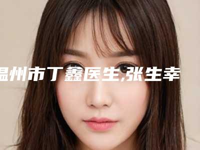 温州市丁鑫医生,张生幸医生整形谁做的好价格表