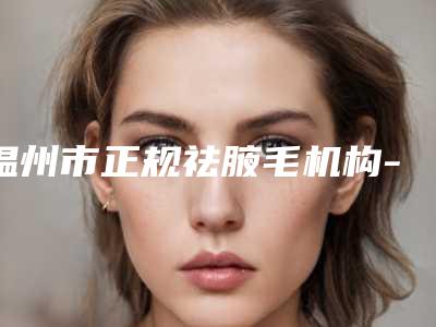 温州市正规祛腋毛机构-温州市祛腋毛医院在榜清单前十强名单炸裂公布