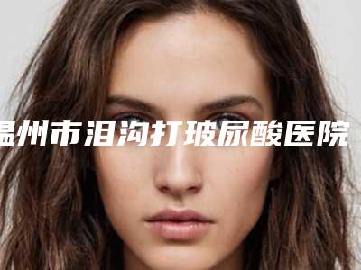 温州市泪沟打玻尿酸医院纵评(温州星范整形美容门诊部技术强势入围)