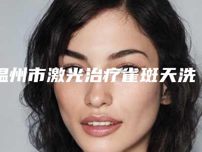 温州市激光治疗雀斑天洗脸医生排名榜医生硬核盘点_人气榜前十实力强劲-别筝医生实力派高手
