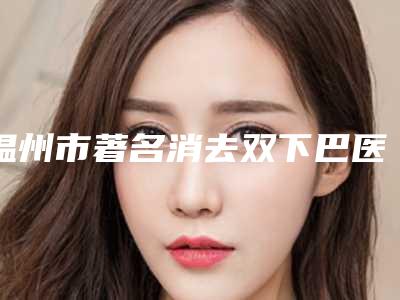 温州市著名消去双下巴医院-温州市消去双下巴医院在榜名单超强整形攻略,建议收藏