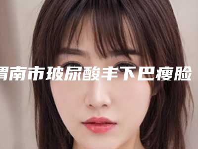 渭南市玻尿酸丰下巴瘦脸医院排行前十佳正规人气机构-排名靠前渭南市整形医院