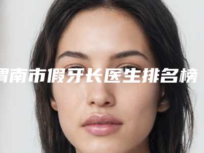 渭南市假牙长医生排名榜十强榜单发布更新-渭南市韩风琴口腔医生