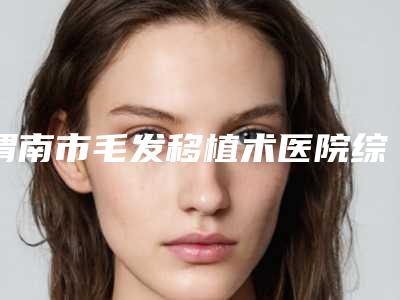 渭南市毛发移植术医院综合实力排行快来看看-渭南市毛发移植术整形医院