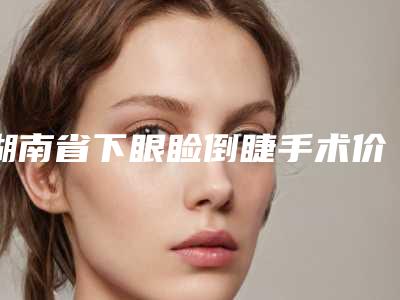 湖南省下眼睑倒睫手术价格收费表人气代表一览(近6个月均价为:6831元)