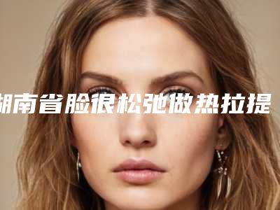 湖南省脸很松弛做热拉提医院排名前十名名单来袭(株洲市周建屏医疗美容诊所深挖口碑_实力对比)