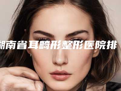 湖南省耳畸形整形医院排名榜top10强哪家较好-湘西赫美医疗美容门诊部网友点评好
