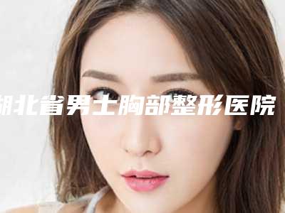 湖北省男士胸部整形医院哪家推荐：男士胸部整形医院前30强哪些可靠
