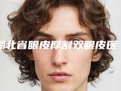 湖北省眼皮厚割双眼皮医生排名榜前十佳哪几个安全-曾宪洲医生实力口碑无可争议