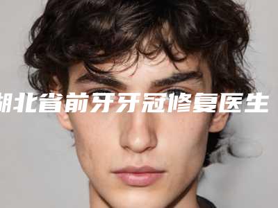 湖北省前牙牙冠修复医生排行榜top10口碑比较-湖北省程冀胜口腔医生