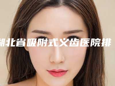 湖北省吸附式义齿医院排行前十位详细分析(武汉博华口腔门诊部等公立医美技术怎么样)