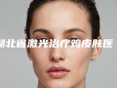 湖北省激光治疗鸡皮肤医生在榜清单完成手术量是比较高的-黎彦彤医生技术顶级