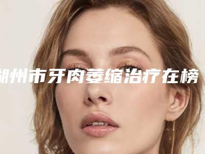 湖州市牙肉萎缩治疗在榜名单综合实力top10哪个医生-湖州市牙肉萎缩治疗口腔医生