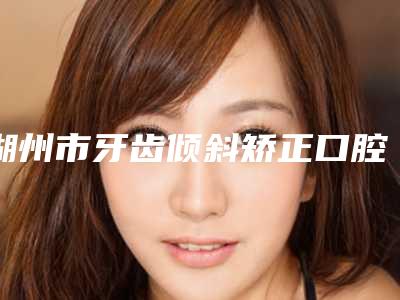 湖州市牙齿倾斜矫正口腔医生排行哪个好呢-湖州市牙齿倾斜矫正医生口碑好收费不坑