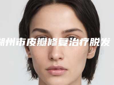 湖州市皮瓣修复治疗脱发整形美容价格表爆出(10月-4月均价为:68460元)