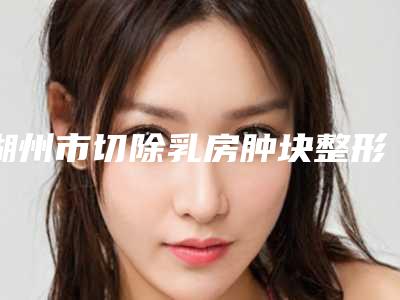 湖州市切除乳房肿块整形美容科价格表(价目)发布-湖州市切除乳房肿块费用通常需要多少
