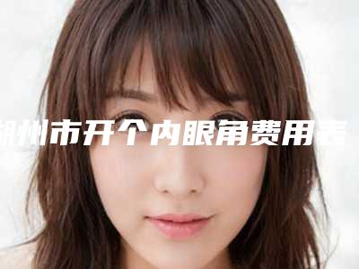 湖州市开个内眼角费用表明细2025更新一览-湖州市开个内眼角价格会不会很贵