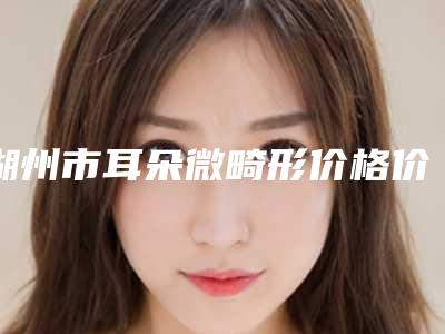 湖州市耳朵微畸形价格价位表手术报价-湖州市耳朵微畸形费用价格是多少