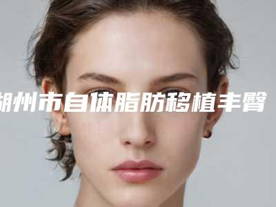 湖州市自体脂肪移植丰臀术医院在榜名单前十最强榜单(湖州曙光医疗美容机构年度黑马机构出炉)