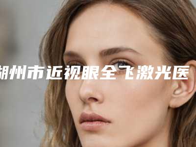 湖州市近视眼全飞激光医院上榜名单前十佳权威亮相（湖州丽瑶医疗美容专家大咖实力认证）