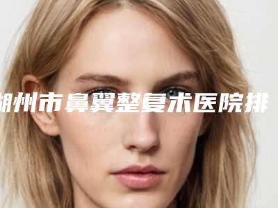 湖州市鼻翼整复术医院排行榜前十位清单流出(湖州市鼻翼整复术整形医院)