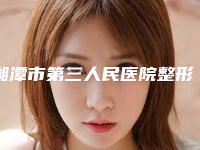 湘潭市第三人民医院整形美容科价格(价目)表曝光-童颜针玻尿酸案例