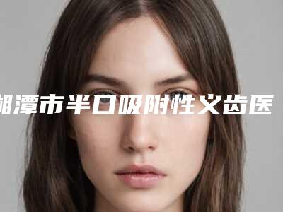 湘潭市半口吸附性义齿医院上榜清单擅长风格不同(湘潭市半口吸附性义齿口腔医院热门医美TOP齐聚)