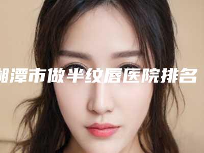 湘潭市做半纹唇医院排名榜前十强哪家名气高-湘潭岳塘周希医疗美容诊所各位医生辨识度都比较高