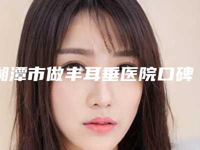 湘潭市做丰耳垂医院口碑排名前十佳最新版本(湘潭市做丰耳垂整形医院)