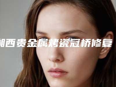 湘西贵金属烤瓷冠桥修复费用介绍