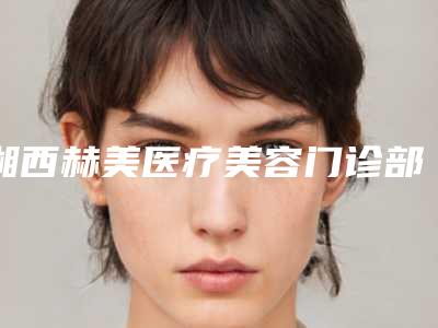 湘西赫美医疗美容门诊部收费明细2025狂欢优惠
