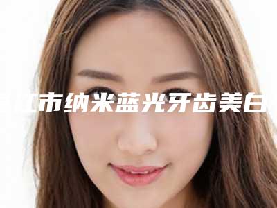 湛江市纳米蓝光牙齿美白医院排行前十名名单揭晓(湛江市纳米蓝光牙齿美白口腔医院实力造就良好口碑)
