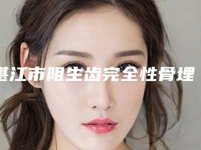 湛江市阻生齿完全性骨埋伏在榜清单前十强哪个医生-湛江市阻生齿完全性骨埋伏口腔医生