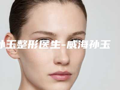 孙玉整形医生-威海孙玉医疗美容整形孙玉医师名单实力现场一一公布