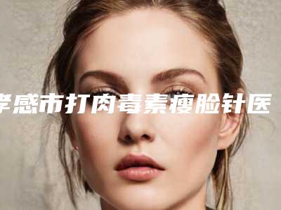 孝感市打肉毒素瘦脸针医院综合实力前十名排名走访盘点(孝昌县星璨乐尤颜医疗美容诊所综合实力厉害了)