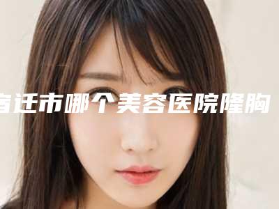 宿迁市哪个美容医院隆胸手术假体放置好(宿迁美莱整形美容医院评价高)