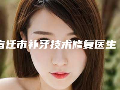 宿迁市补牙技术修复医生在榜清单前十网友力荐-宿迁市邱华口腔医生