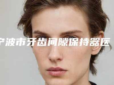 宁波市牙齿间隙保持器医生上榜清单前十成功案例多的有哪些-宁波市卢红口腔医生
