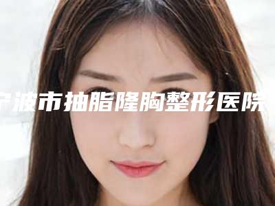 宁波市抽脂隆胸整形医院排名榜前十位精华贴一览-宁波市抽脂隆胸整形整形医院