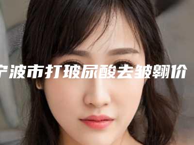 宁波市打玻尿酸去皱翱价格(收费标准)2025内部版流出(打玻尿酸去皱翱均价为:5672元)