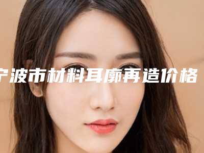 宁波市材料耳廓再造价格这里都有-宁波市材料耳廓再造价格行情