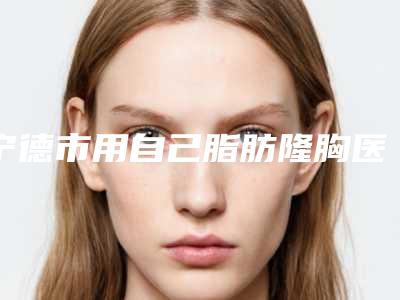宁德市用自己脂肪隆胸医生排行榜top10强汇总-严命熔医生也参与其中