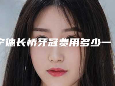 宁德长桥牙冠费用多少一次,宁德长桥牙冠术的价格与几种因素有关