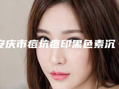 安庆市痘坑痘印黑色素沉淀去除哪个医院最好呢(安庆维多利亚医疗美容便宜又好)