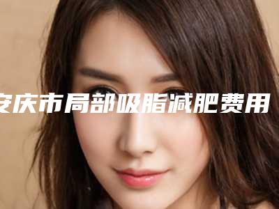 安庆市局部吸脂减肥费用为什么比较高呢-安徽安庆市人民医院整形美容科价格表(费用)